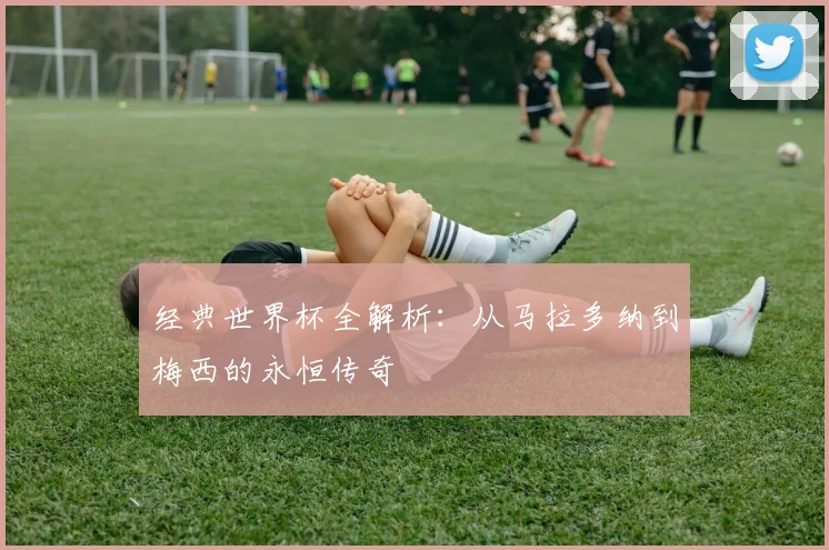 经典世界杯全解析：从马拉多纳到梅西的永恒传奇