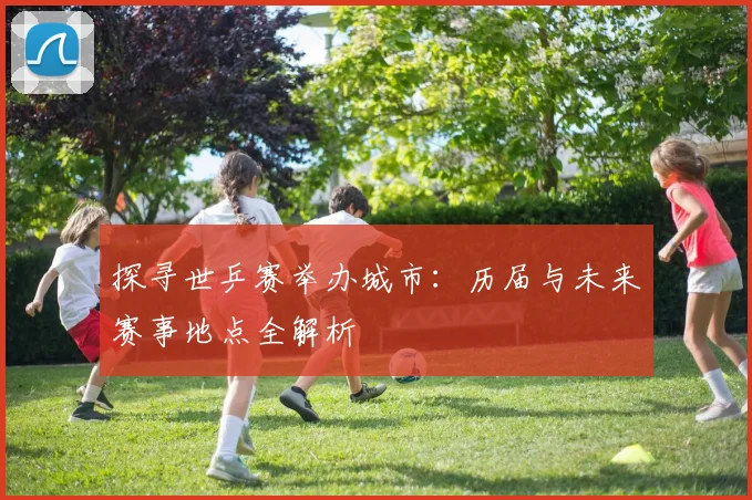 探寻世乒赛举办城市：历届与未来赛事地点全解析