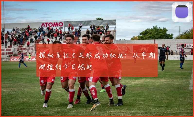 探秘乌拉圭足球成功秘诀：从早期辉煌到今日崛起