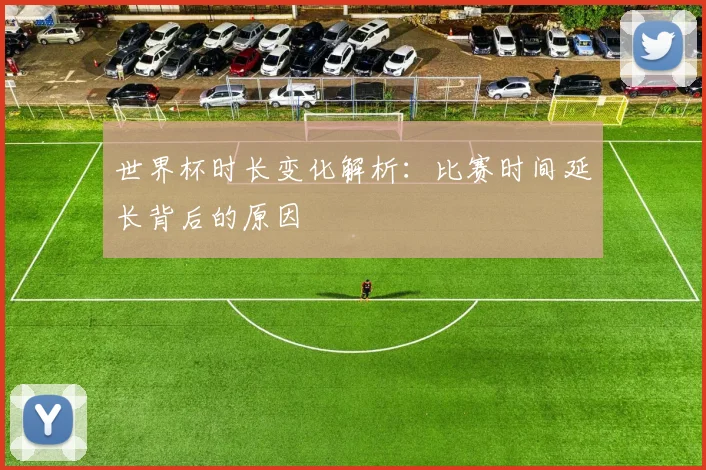 世界杯时长变化解析:比赛时间延长背后的原因