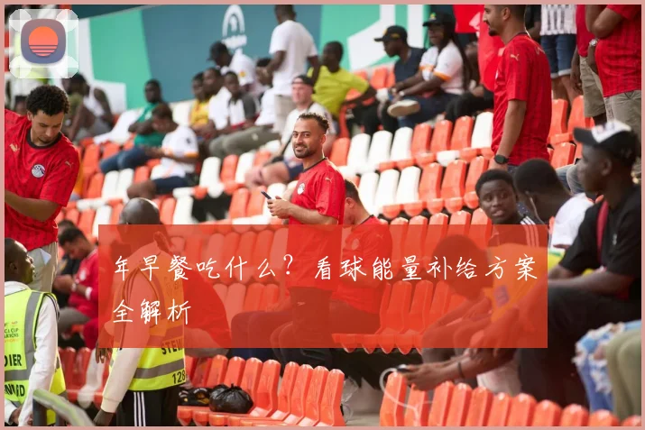 年早餐吃什么？看球能量补给方案全解析